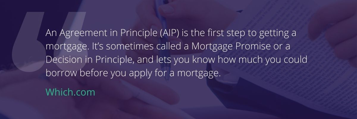 "An agreement in Principle (AIP) is the first step to getting a mortgage. It's sometimes called a Mortgage Promise or a Decision in Principle, and lets you know how much you could borrow before you apply for a mortgage" (Source:https://www.which.co.uk/money/mortgages-and-property/mortgages/getting-a-mortgage/mortgage-agreements-in-principle-aips-asz341v8z0g0)